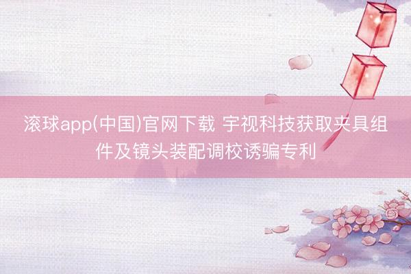 滚球app(中国)官网下载 宇视科技获取夹具组件及镜头装配调校诱骗专利