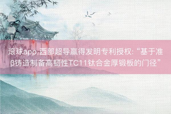 滚球app 西部超导赢得发明专利授权: “基于准β铸造制备高韧性TC11钛合金厚锻板的门径”