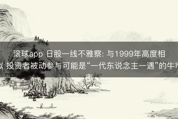 滚球app 日股一线不雅察: 与1999年高度相似 投资者被动参与可能是“一代东说念主一遇”的牛市