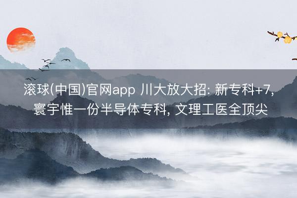 滚球(中国)官网app 川大放大招: 新专科+7， 寰宇惟一份半导体专科， 文理工医全顶尖