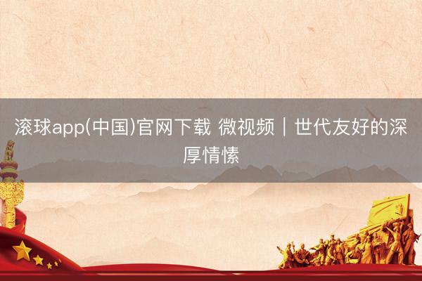 滚球app(中国)官网下载 微视频｜世代友好的深厚情愫