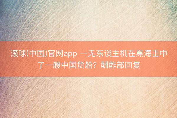 滚球(中国)官网app 一无东谈主机在黑海击中了一艘中国货船？酬酢部回复