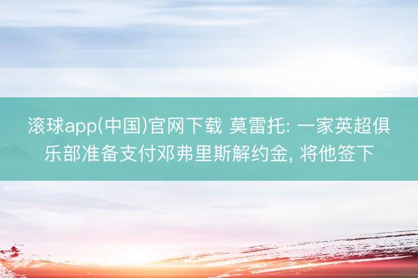 滚球app(中国)官网下载 莫雷托: 一家英超俱乐部准备支付邓弗里斯解约金， 将他签下
