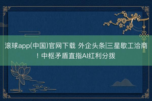 滚球app(中国)官网下载 外企头条|三星歇工洽商! 中枢矛盾直指AI红利分拨