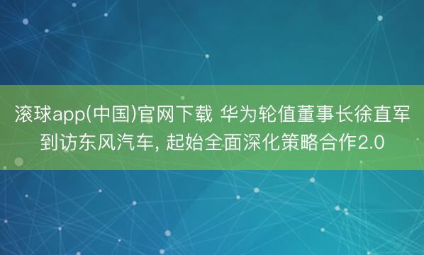 滚球app(中国)官网下载 华为轮值董事长徐直军到访东风汽车, 起始全面深化策略合作2.0