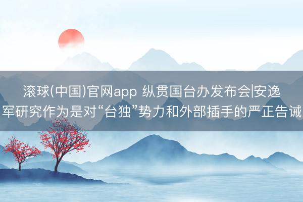 滚球(中国)官网app 纵贯国台办发布会|安逸军研究作为是对“台独”势力和外部插手的严正告诫