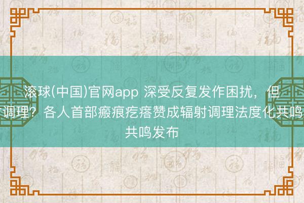 滚球(中国)官网app 深受反复发作困扰，但何时调理？各人首部瘢痕疙瘩赞成辐射调理法度化共鸣发布