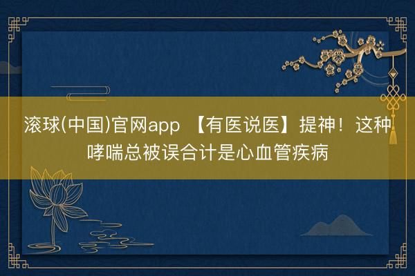 滚球(中国)官网app 【有医说医】提神！这种哮喘总被误合计是心血管疾病