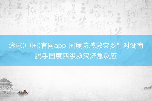 滚球(中国)官网app 国度防减救灾委针对湖南脱手国度四级救灾济急反应