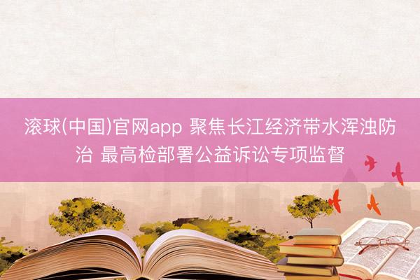 滚球(中国)官网app 聚焦长江经济带水浑浊防治 最高检部署公益诉讼专项监督