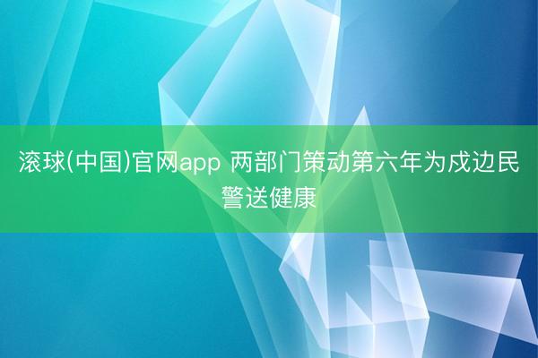 滚球(中国)官网app 两部门策动第六年为戍边民警送健康