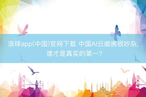 滚球app(中国)官网下载 中国AI云阛阓很吵杂, 谁才是真实的第一?