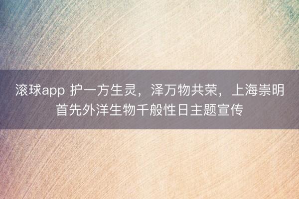 滚球app 护一方生灵,泽万物共荣,上海崇明首先外洋生物千般性日主题宣传