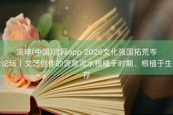 滚球(中国)官网app 2026文化强国拓荒岑岭论坛|文艺创作的源泉流水根植于时期、根植于生存
