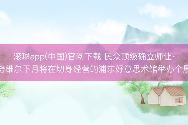 滚球app(中国)官网下载 民众顶级确立师让·努维尔下月将在切身经营的浦东好意思术馆举办个展