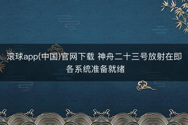 滚球app(中国)官网下载 神舟二十三号放射在即 各系统准备就绪