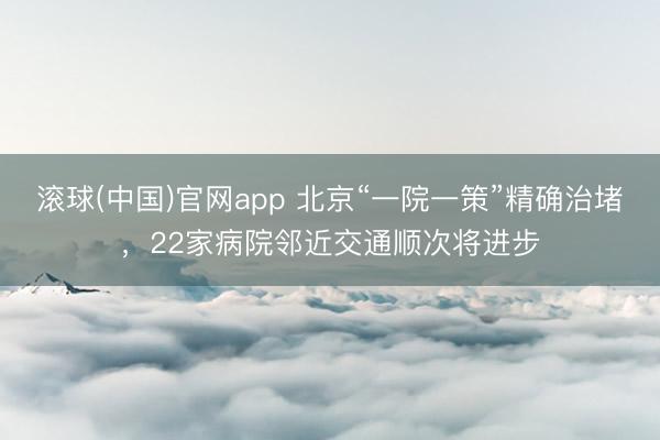 滚球(中国)官网app 北京“一院一策”精确治堵,22家病院邻近交通顺次将进步