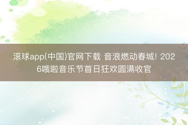 滚球app(中国)官网下载 音浪燃动春城! 2026哦啦音乐节首日狂欢圆满收官