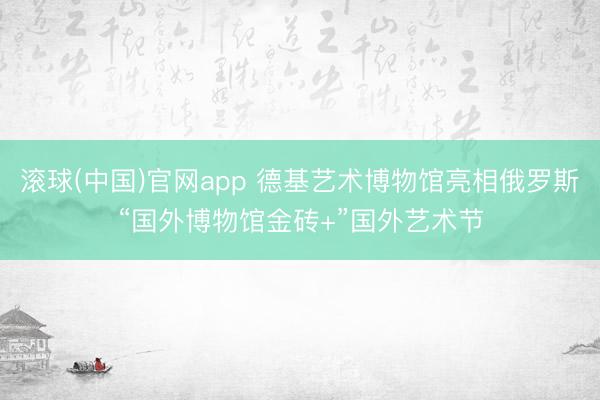 滚球(中国)官网app 德基艺术博物馆亮相俄罗斯“国外博物馆金砖+”国外艺术节
