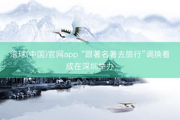 滚球(中国)官网app “跟著名著去旅行”调换看成在深圳举办