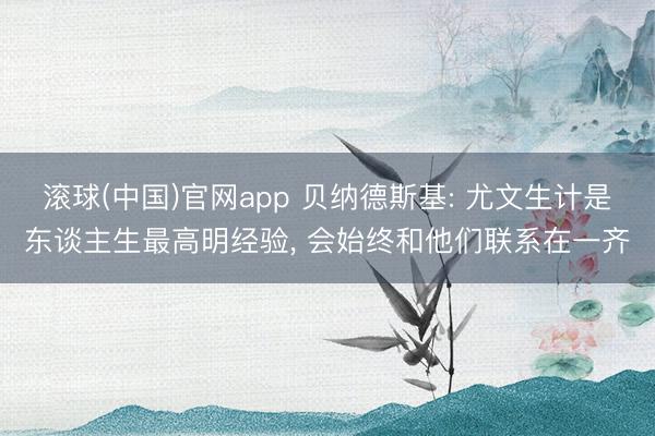 滚球(中国)官网app 贝纳德斯基: 尤文生计是东谈主生最高明经验， 会始终和他们联系在一齐