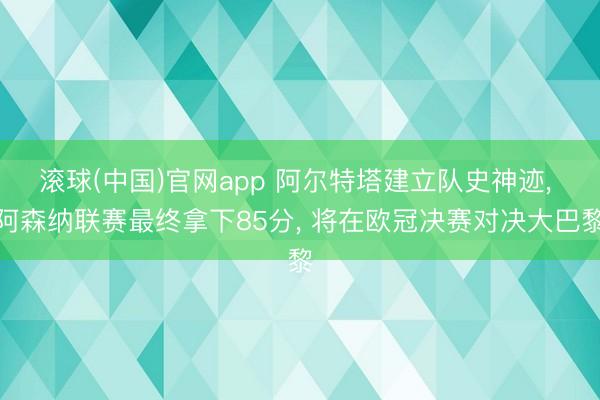 滚球(中国)官网app 阿尔特塔建立队史神迹， 阿森纳联赛最终拿下85分， 将在欧冠决赛对决大巴黎
