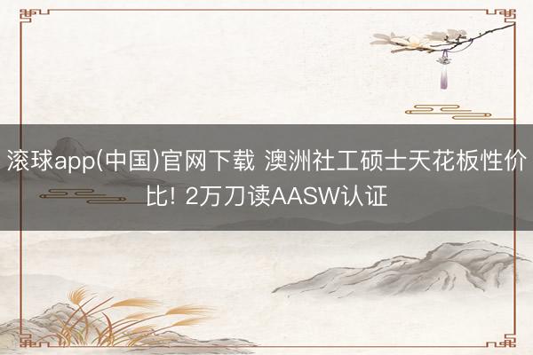 滚球app(中国)官网下载 澳洲社工硕士天花板性价比! 2万刀读AASW认证