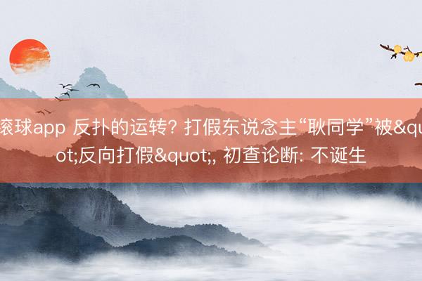 滚球app 反扑的运转? 打假东说念主“耿同学”被"反向打假"， 初查论断: 不诞生