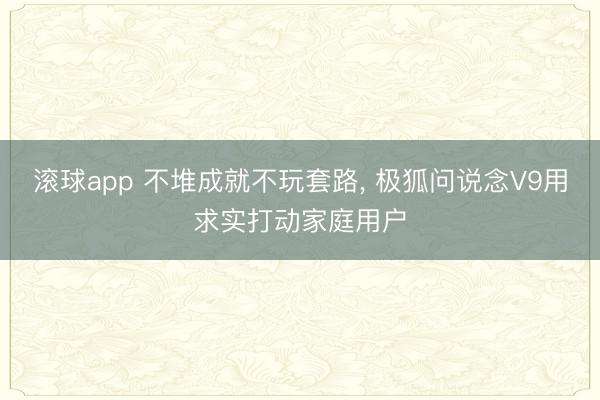 滚球app 不堆成就不玩套路, 极狐问说念V9用求实打动家庭用户