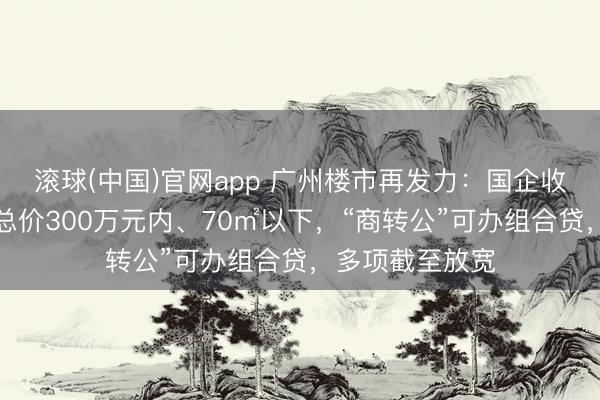 滚球(中国)官网app 广州楼市再发力：国企收购二手住宅限总价300万元内、70㎡以下，“商转公”可办组合贷，多项截至放宽