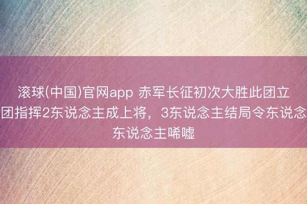 滚球(中国)官网app 赤军长征初次大胜此团立大功，团指挥2东说念主成上将，3东说念主结局令东说念主唏嘘