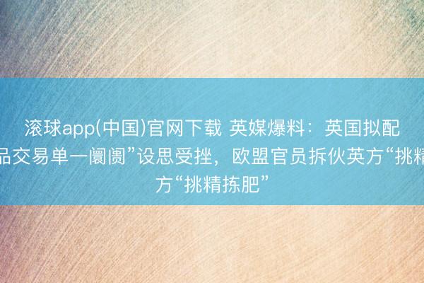 滚球app(中国)官网下载 英媒爆料：英国拟配置“商品交易单一阛阓”设思受挫，欧盟官员拆伙英方“挑精拣肥”