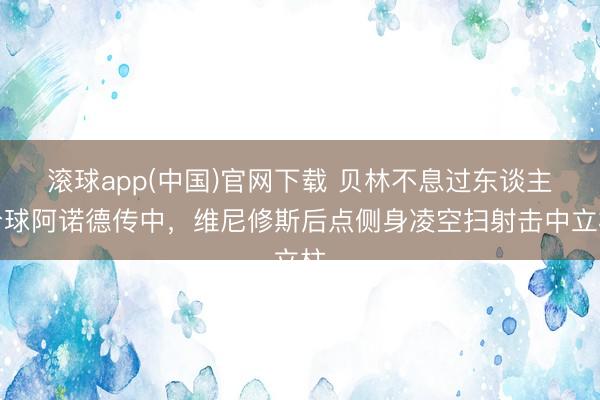滚球app(中国)官网下载 贝林不息过东谈主分球阿诺德传中，维尼修斯后点侧身凌空扫射击中立柱