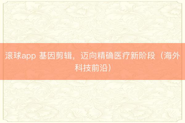 滚球app 基因剪辑，迈向精确医疗新阶段（海外科技前沿）