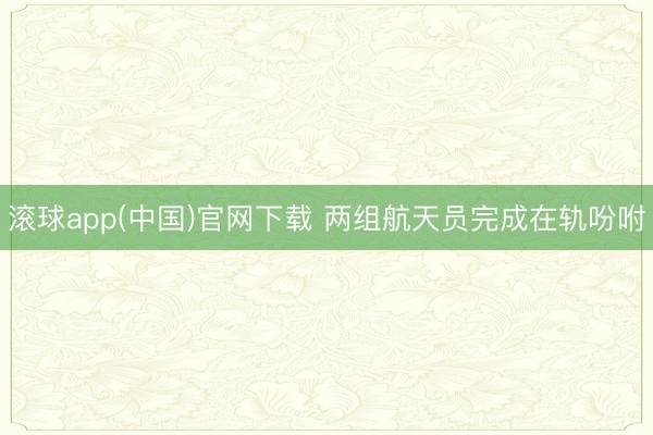 滚球app(中国)官网下载 两组航天员完成在轨吩咐