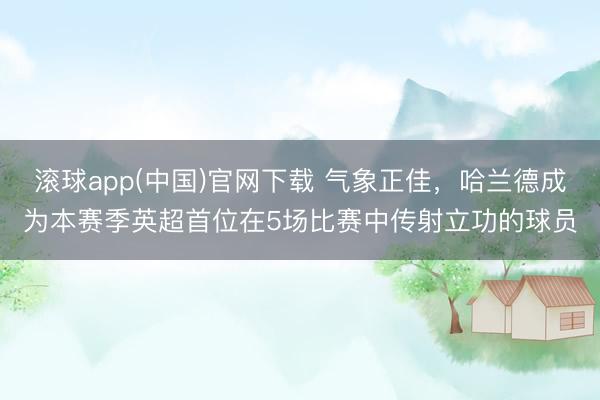 滚球app(中国)官网下载 气象正佳,哈兰德成为本赛季英超首位在5场比赛中传射立功的球员