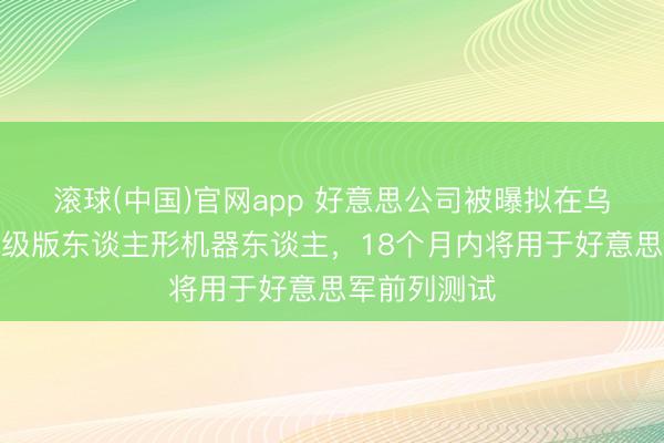 滚球(中国)官网app 好意思公司被曝拟在乌战场测试升级版东谈主形机器东谈主，18个月内将用于好意思军前列测试