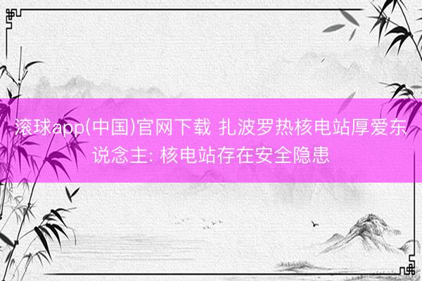 滚球app(中国)官网下载 扎波罗热核电站厚爱东说念主: 核电站存在安全隐患