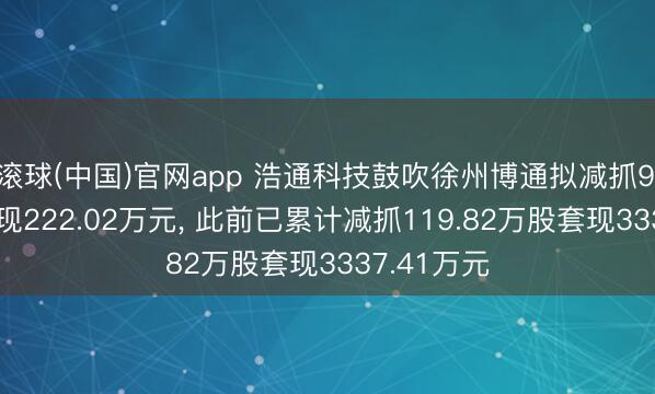 滚球(中国)官网app 浩通科技鼓吹徐州博通拟减抓9.36万股套现222.02万元， 此前已累计减抓119.82万股套现3337.41万元