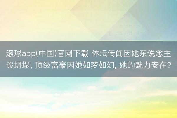 滚球app(中国)官网下载 体坛传闻因她东说念主设坍塌， 顶级富豪因她如梦如幻， 她的魅力安在?