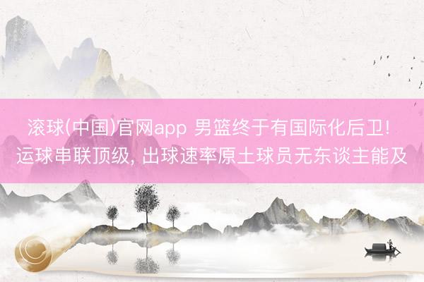 滚球(中国)官网app 男篮终于有国际化后卫! 运球串联顶级， 出球速率原土球员无东谈主能及