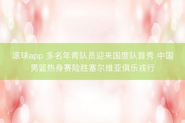 滚球app 多名年青队员迎来国度队首秀 中国男篮热身赛险胜塞尔维亚俱乐戎行