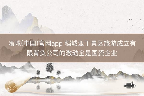 滚球(中国)官网app 稻城亚丁景区旅游成立有限背负公司的激动全是国资企业