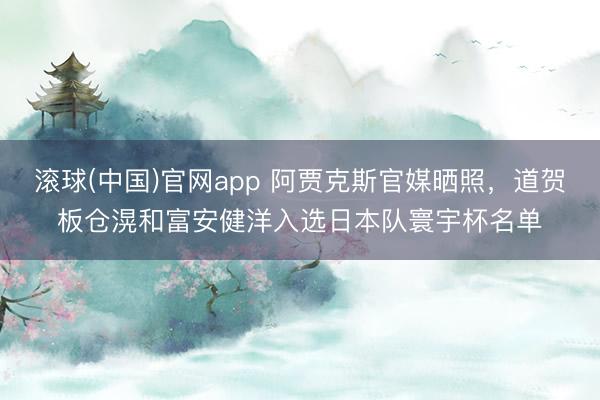 滚球(中国)官网app 阿贾克斯官媒晒照，道贺板仓滉和富安健洋入选日本队寰宇杯名单