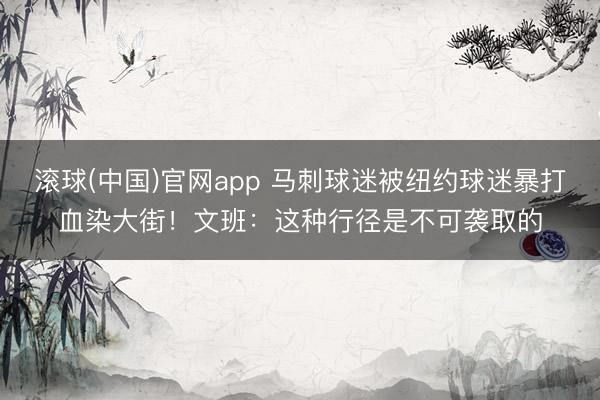 滚球(中国)官网app 马刺球迷被纽约球迷暴打血染大街!文班:这种行径是不可袭取的
