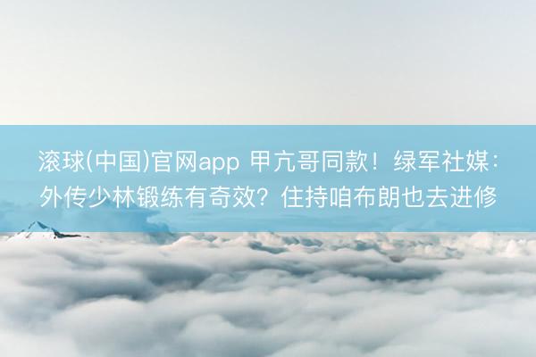 滚球(中国)官网app 甲亢哥同款!绿军社媒:外传少林锻练有奇效?住持咱布朗也去进修