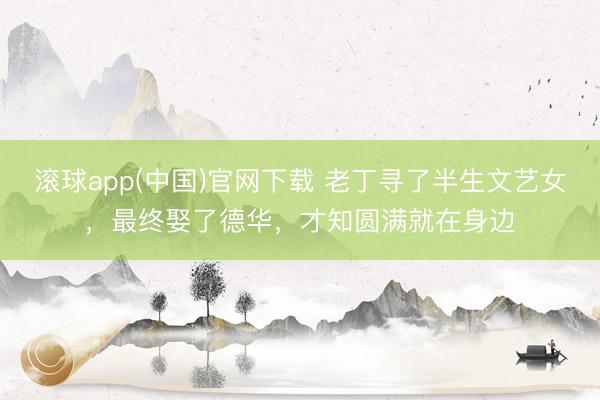 滚球app(中国)官网下载 老丁寻了半生文艺女，最终娶了德华，才知圆满就在身边