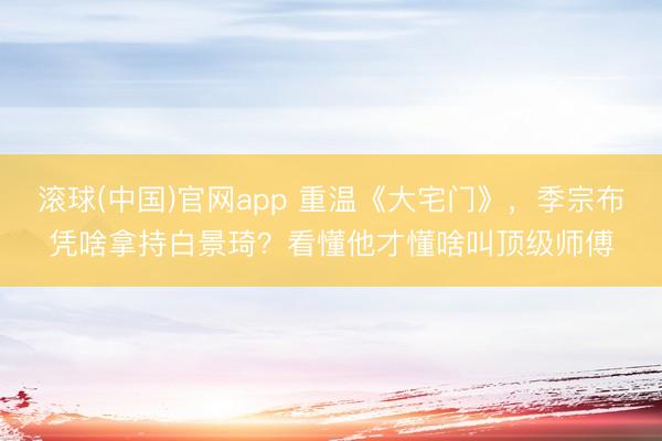 滚球(中国)官网app 重温《大宅门》，季宗布凭啥拿持白景琦？看懂他才懂啥叫顶级师傅