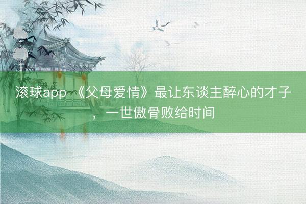 滚球app 《父母爱情》最让东谈主醉心的才子，一世傲骨败给时间