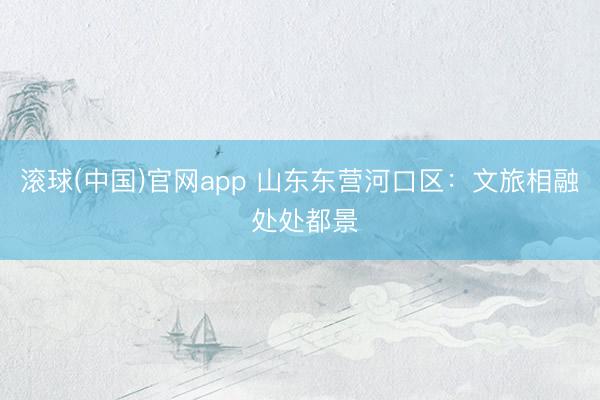 滚球(中国)官网app 山东东营河口区：文旅相融 处处都景